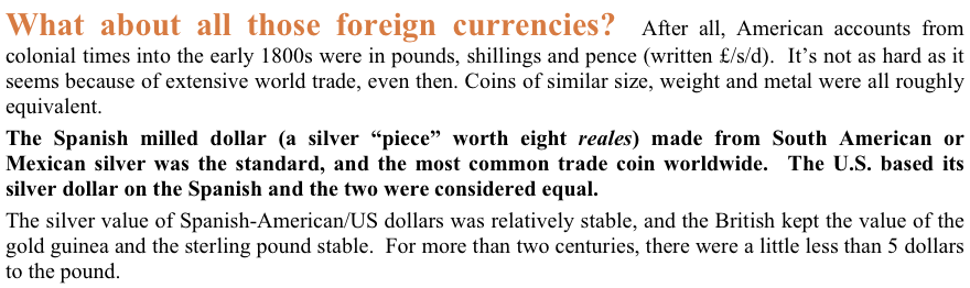 What about all those foreign currencies?  After all, American accounts from colonial times into the early 1800s were in pounds, shillings and pence (written £/s/d).  It’s not as hard as it seems because of extensive world trade, even then. Coins of similar size, weight and metal were all roughly equivalent.  
The Spanish milled dollar (a silver “piece” worth eight reales) made from South American or Mexican silver was the standard, and the most common trade coin worldwide.  The U.S. based its silver dollar on the Spanish and the two were considered equal.
The silver value of Spanish-American/US dollars was relatively stable, and the British kept the value of the gold guinea and the sterling pound stable.  For more than two centuries, there were a little less than 5 dollars to the pound.